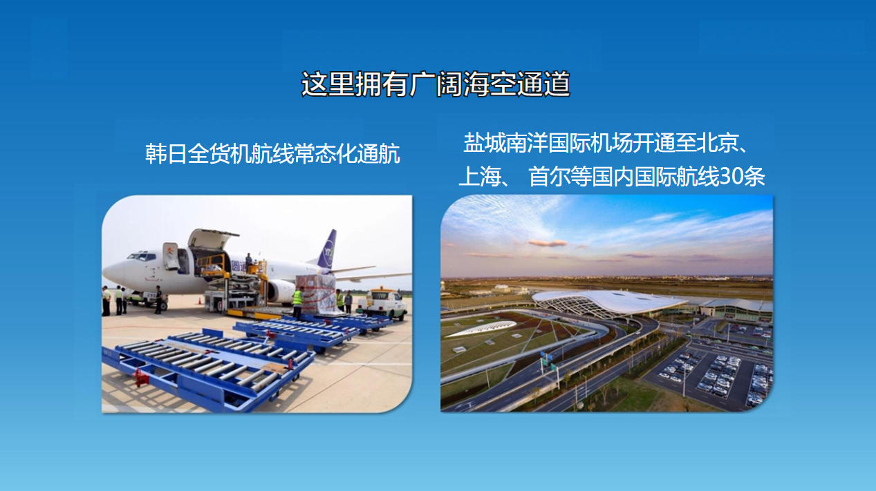 这里拥有广阔海空通道：韩日全货机航线常态化通航，盐城南洋国际机场开通至北京、上海、 首尔等国内国际航线30条。
